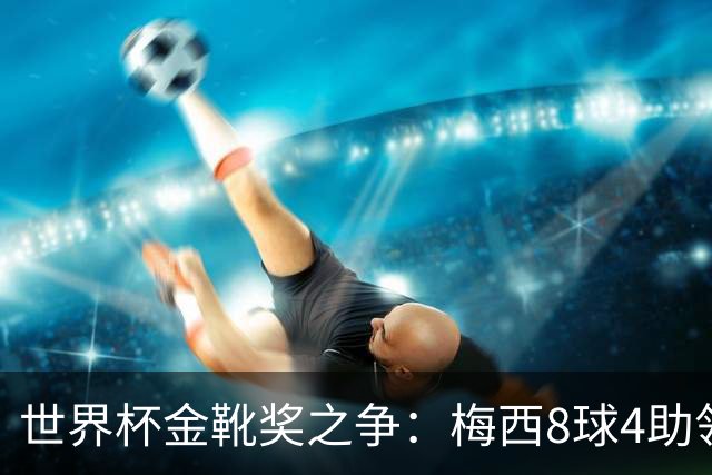 世界杯金靴奖之争：梅西8球4助领先姆巴佩8球3助 最后冲刺谁获奖？