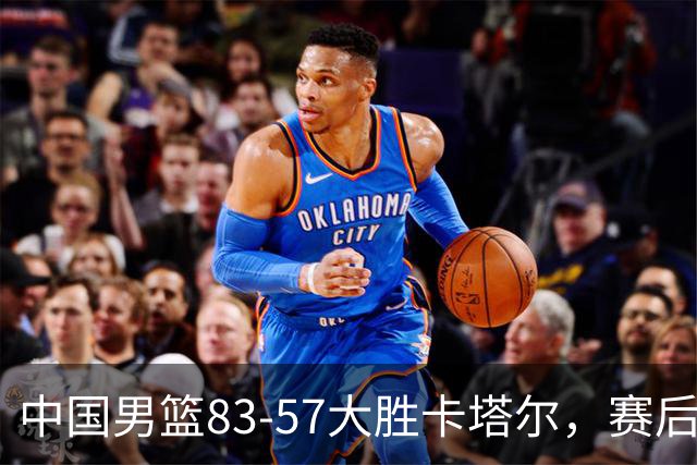 中国男篮83-57大胜卡塔尔，赛后球员表现评分：4满分3优秀 2及格
