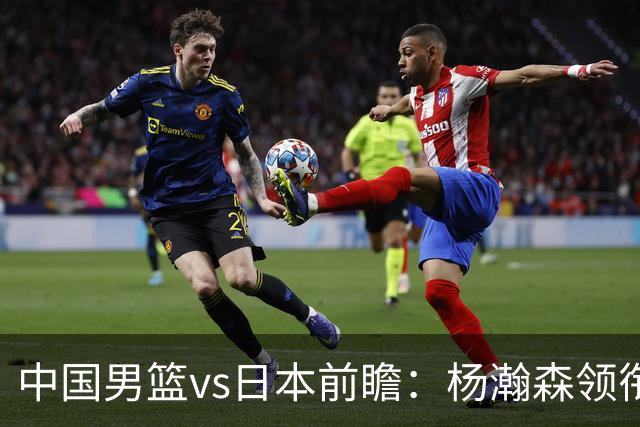 中国男篮vs日本前瞻：杨瀚森领衔三塔PK霍金森 剑指主场双杀日本