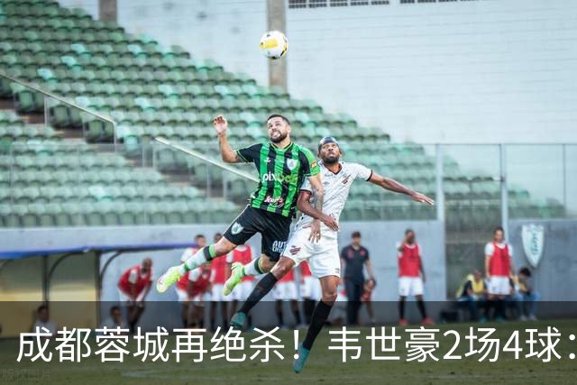 成都蓉城再绝杀！韦世豪2场4球：赛后获前英超锋霸特别认可