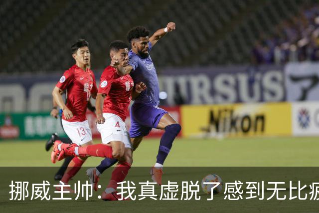 挪威主帅：我真虚脱了感到无比疲惫 对阵英格兰要踢得像猎犬一样