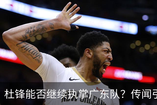 杜锋能否继续执掌广东队？传闻引发球迷期待与担忧