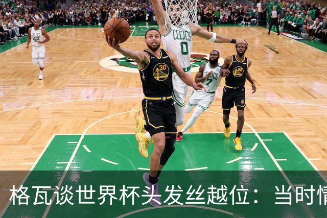 格瓦谈世界杯头发丝越位：当时情绪完全混乱，那种情况真是荒谬