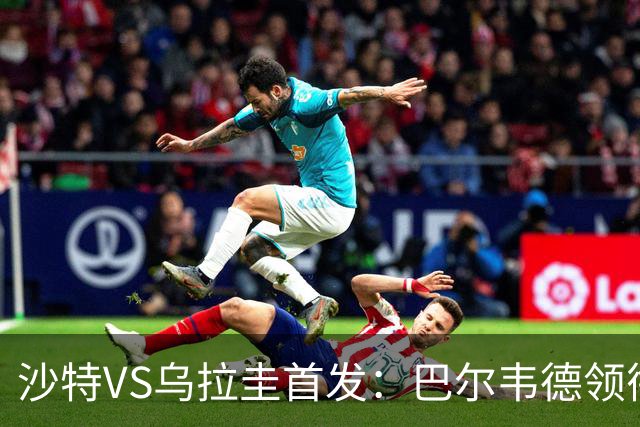 沙特VS乌拉圭首发：巴尔韦德领衔 努涅斯乌加特登场